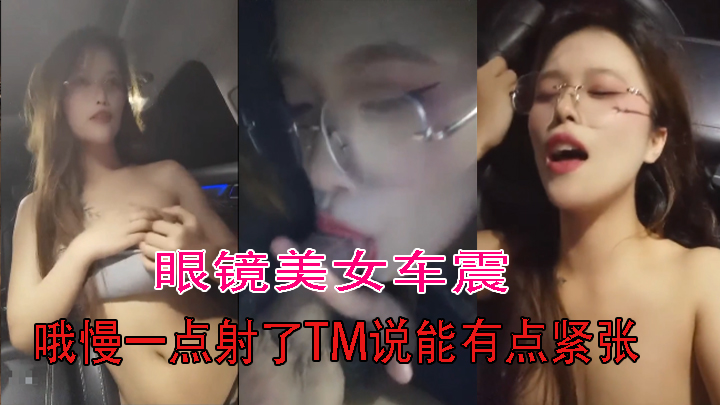 眼镜美女车震 哦慢一点射了TM说能有点紧张 你还能不能硬还想要 骚货被眼镜